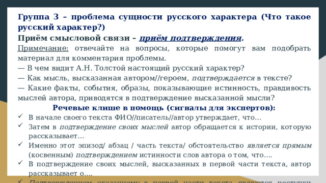Группа 3 – проблема сущности русского характера (Что такое русский характер?) Приём смысловой связи – приём подтверждения . Примечание: отвечайте на вопросы, которые помогут вам подобрать материал для комментария проблемы. — В чем видит А.Н. Толстой настоящий русский характер? — Как мысль, высказанная автором//героем, подтверждается в тексте? — Какие факты, события, образы, показывающие истинность, правдивость мыслей автора, приводятся в подтверждение высказанной мысли? Речевые клише в помощь (сигналы для экспертов): В начале своего текста ФИО//писатель//автор утверждает, что… Затем в подтверждение своих мыслей автор обращается к истории, которую рассказывает… Именно этот эпизод/ абзац / часть текста/ обстоятельство является прямым (косвенным) подтверждением истинности слов автора о том, что…. В подтверждение своих мыслей, высказанных в первой части текста, автор рассказывает о…. Подтверждением сказанному в первой части текста являются поступки героя/ рассуждения автора о…. 