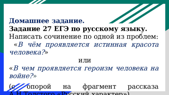 Домашнее задание. Задание 27 ЕГЭ по русскому языку. Написать сочинение по одной из проблем:  « В чём проявляется истинная красота человека? »  или « В чем проявляется героизм человека на войне? » (с опорой на фрагмент рассказа А.Н.Толстого «Русский характер»).    