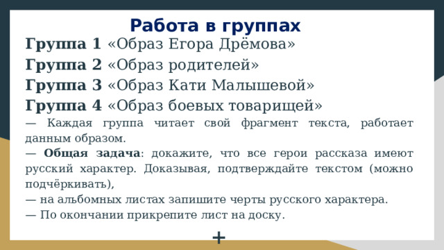 Работа в группах Группа 1 «Образ Егора Дрёмова» Группа 2 «Образ родителей» Группа 3 «Образ Кати Малышевой» Группа 4 «Образ боевых товарищей» — Каждая группа читает свой фрагмент текста, работает данным образом. — Общая задача : докажите, что все герои рассказа имеют русский характер. Доказывая, подтверждайте текстом (можно подчёркивать), — на альбомных листах запишите черты русского характера. — По окончании прикрепите лист на доску. + Группа 5 ??? 