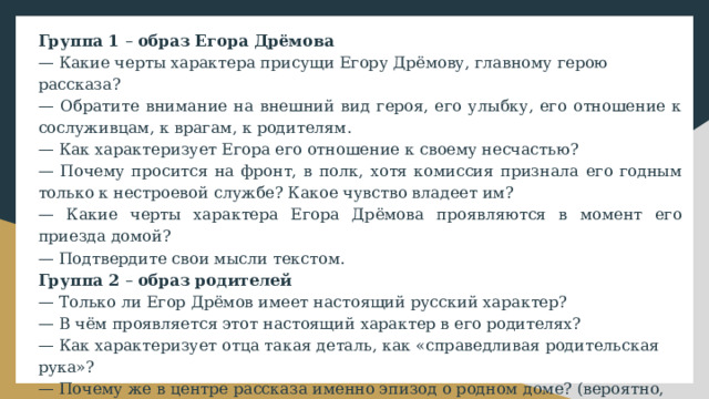 Группа 1 – образ Егора Дрёмова — Какие черты характера присущи Егору Дрёмову, главному герою рассказа? — Обратите внимание на внешний вид героя, его улыбку, его отношение к сослуживцам, к врагам, к родителям. — Как характеризует Егора его отношение к своему несчастью? — Почему просится на фронт, в полк, хотя комиссия признала его годным только к нестроевой службе? Какое чувство владеет им? — Какие черты характера Егора Дрёмова проявляются в момент его приезда домой? — Подтвердите свои мысли текстом. Группа 2 – образ родителей — Только ли Егор Дрёмов имеет настоящий русский характер? — В чём проявляется этот настоящий характер в его родителях? — Как характеризует отца такая деталь, как «справедливая родительская рука»? — Почему же в центре рассказа именно эпизод о родном доме? (вероятно, потому, что в нем с наибольшей силой раскрывается человеческая красота) — Свои мысли подтверждайте текстом (можно подчёркивать) 