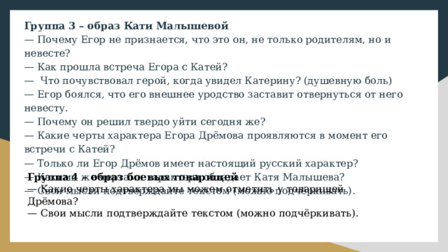 Группа 3 – образ Кати Малышевой — Почему Егор не признается, что это он, не только родителям, но и невесте? — Как прошла встреча Егора с Катей? — Что почувствовал герой, когда увидел Катерину? (душевную боль) — Егор боялся, что его внешнее уродство заставит отвернуться от него невесту. — Почему он решил твердо уйти сегодня же? — Какие черты характера Егора Дрёмова проявляются в момент его встречи с Катей? — Только ли Егор Дрёмов имеет настоящий русский характер? — Какими же чертами характера обладает Катя Малышева? — Свои мысли подтверждайте текстом (можно подчёркивать). Группа 4 – образ боевых товарищей — Какие черты характера мы можем отметить у товарищей Дрёмова? — Свои мысли подтверждайте текстом (можно подчёркивать). 