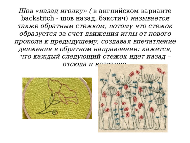 Шов «назад иголку» ( в английском варианте backstitch - шов назад, бэкстич) называется также обратным стежком, потому что стежок образуется за счет движения иглы от нового прокола к предыдущему, создавая впечатление движения в обратном направлении: кажется, что каждый следующий стежок идет назад – отсюда и название. 