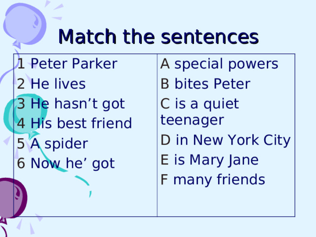 Match the sentences 1 Peter Parker 2 He lives 3 He hasn’t got 4 His best friend 5 A spider 6 Now he’ got A special powers B bites Peter C is a quiet teenager D in New York City E is Mary Jane F many friends 