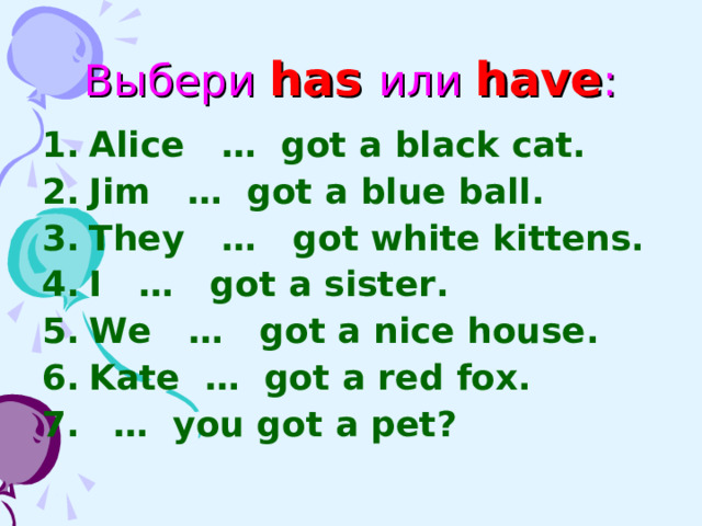Выбери has  или  have : Alice … got a black cat. Jim … got a blue ball. They … got white kittens. I … got a sister. We … got a nice house. Kate … got a red fox. … you got a pet?  