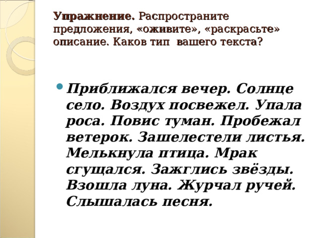    Упражнение. Распространите предложения, «оживите», «раскрасьте» описание. Каков тип вашего текста?     Приближался вечер. Солнце село. Воздух посвежел. Упала роса. Повис туман. Пробежал ветерок. Зашелестели листья. Мелькнула птица. Мрак сгущался. Зажглись звёзды. Взошла луна. Журчал ручей. Слышалась песня.  