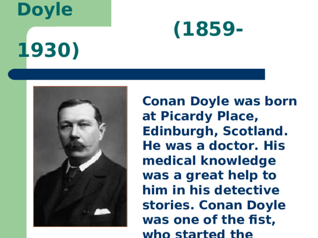  Arthur Conan Doyle  (1859-1930)   Conan Doyle was born at Picardy Place, Edinburgh, Scotland. He was a doctor. His medical knowledge was a great help to him in his detective stories. Conan Doyle was one of the fist, who started the fashion of detective srory.  