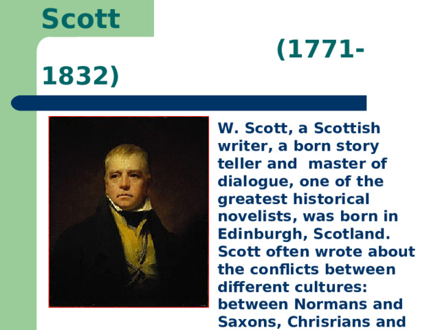  Walter Scott   (1771-1832) W. Scott, a Scottish writer, a born story teller and master of dialogue, one of the greatest historical novelists, was born in Edinburgh, Scotland. Scott often wrote about the conflicts between different cultures: between Normans and Saxons, Chrisrians and Muslims. 