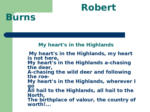  Robert Burns    My heart's in the Highlands  My heart's in the Highlands, my heart is not here,  My heart's in the Highlands a-chasing the deer,  A-chasing the wild deer and following the roe-  My heart's in the Highlands, wherever I go  All hail to the Highlands, all hail to the North,  The birthplace of valour, the country of worth! ... 
