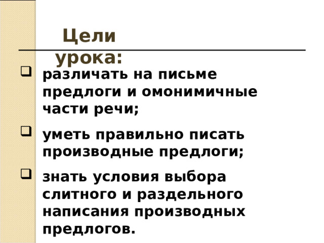 Цели урока: различать на письме предлоги и омонимичные части речи; уметь правильно писать производные предлоги; знать условия выбора слитного и раздельного написания производных предлогов.   