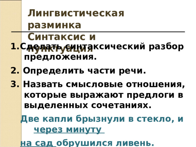 Лингвистическая разминка Синтаксис и пунктуация 1.Сделать синтаксический разбор предложения. 2. Определить части речи. 3. Назвать смысловые отношения, которые выражают предлоги в выделенных сочетаниях. Две капли брызнули в стекло, и через минуту Две капли брызнули в стекло, и через минуту на сад обрушился ливень. на сад обрушился ливень. на сад обрушился ливень.   