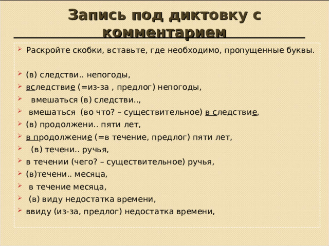 Запись под диктовку с комментарием Раскройте скобки, вставьте, где необходимо, пропущенные буквы.  (в) следстви.. непогоды, вс ледстви е (=из-за , предлог) непогоды,  вмешаться (в) следстви..,  вмешаться (во что? – существительное) в с ледстви е , (в) продолжени.. пяти лет, в п родолжени е (=в течение, предлог) пяти лет,  (в) течени.. ручья, в течении (чего? – существительное) ручья, (в)течени.. месяца,  в течение месяца,  (в) виду недостатка времени, ввиду (из-за, предлог) недостатка времени,    