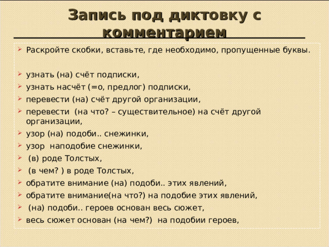 Запись под диктовку с комментарием Раскройте скобки, вставьте, где необходимо, пропущенные буквы.  узнать (на) счёт подписки, узнать насчёт (=о, предлог) подписки, перевести (на) счёт другой организации, перевести (на что? – существительное) на счёт другой организации, узор (на) подоби.. снежинки, узор наподобие снежинки,  (в) роде Толстых,  (в чем? ) в роде Толстых, обратите внимание (на) подоби.. этих явлений, обратите внимание(на что?) на подобие этих явлений,  (на) подоби.. героев основан весь сюжет, весь сюжет основан (на чем?) на подобии героев,  