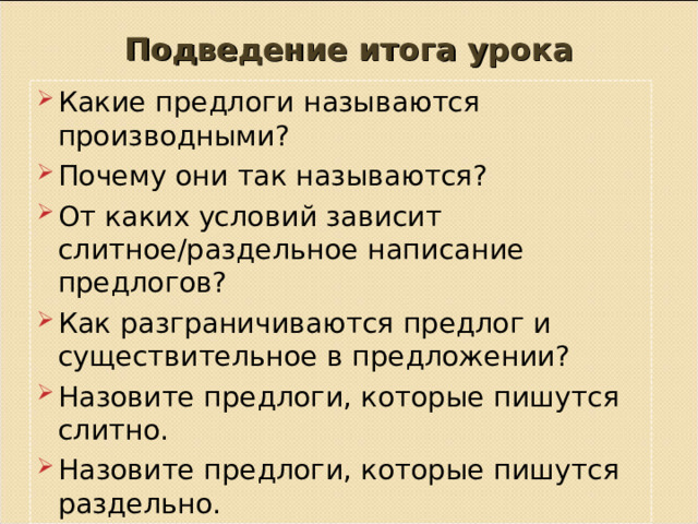 Подведение итога урока Какие предлоги называются производными? Почему они так называются? От каких условий зависит слитное/раздельное написание предлогов? Как разграничиваются предлог и существительное в предложении? Назовите предлоги, которые пишутся слитно. Назовите предлоги, которые пишутся раздельно.     