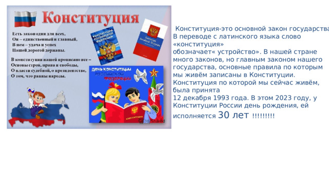  Конституция-это основной закон государства. В переводе с латинского языка слово «конституция» обозначает« устройство». В нашей стране много законов, но главным законом нашего государства, основные правила по которым мы живём записаны в Конституции. Конституция по которой мы сейчас живём, была принята 12 декабря 1993 года. В этом 2023 году, у Конституции России день рождения, ей исполняется 30 лет !!!!!!!!! 