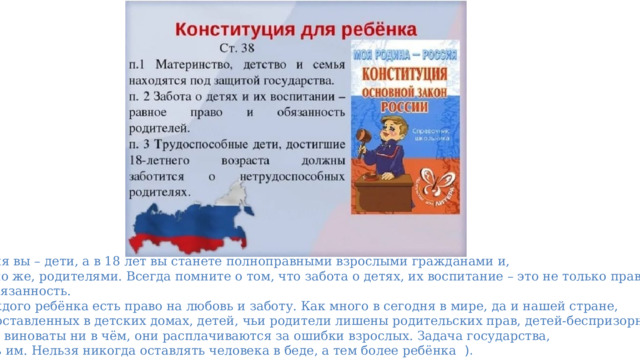    Сегодня вы – дети, а в 18 лет вы станете полноправными взрослыми гражданами и,  конечно же, родителями. Всегда помните о том, что забота о детях, их воспитание – это не только право,  но и обязанность.  ( У каждого ребёнка есть право на любовь и заботу. Как много в сегодня в мире, да и нашей стране,  детей оставленных в детских домах, детей, чьи родители лишены родительских прав, детей-беспризорников.  Они не виноваты ни в чём, они расплачиваются за ошибки взрослых. Задача государства,  помочь им. Нельзя никогда оставлять человека в беде, а тем более ребёнка ). 