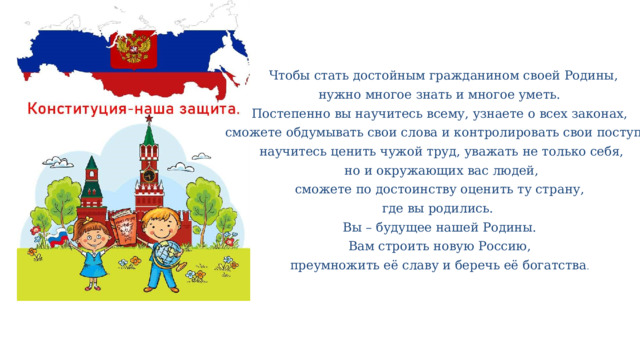  Чтобы стать достойным гражданином своей Родины,  нужно многое знать и многое уметь. Постепенно вы научитесь всему, узнаете о всех законах,  сможете обдумывать свои слова и контролировать свои поступки  научитесь ценить чужой труд, уважать не только себя,  но и окружающих вас людей,  сможете по достоинству оценить ту страну, где вы родились. Вы – будущее нашей Родины. Вам строить новую Россию, преумножить её славу и беречь её богатства . 
