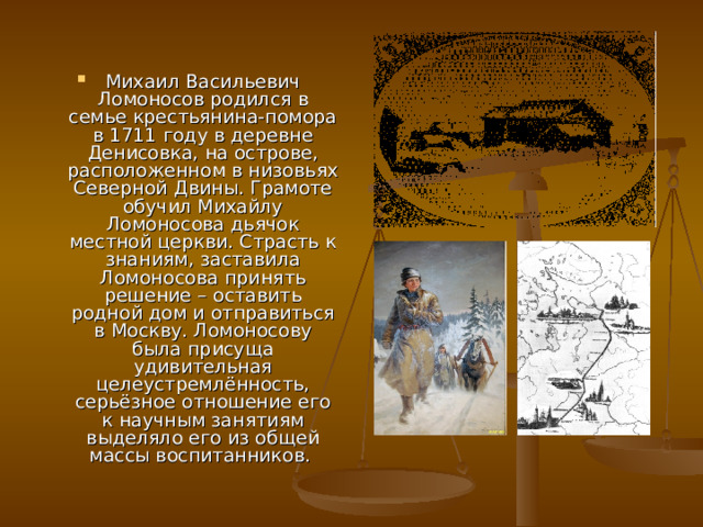 Михаил Васильевич Ломоносов родился в семье крестьянина-помора в 1711 году в деревне Денисовка, на острове, расположенном в низовьях Северной Двины. Грамоте обучил Михайлу Ломоносова дьячок местной церкви. Страсть к знаниям, заставила Ломоносова принять решение – оставить родной дом и отправиться в Москву. Ломоносову была присуща удивительная целеустремлённость, серьёзное отношение его к научным занятиям выделяло его из общей массы воспитанников. 