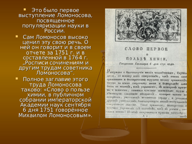 Это было первое выступление Ломоносова, посвященное популяризации науки в России. Сам Ломоносов высоко ценил эту свою речь. О ней он говорит и в своем отчете за 1751 г. и в составленной в 1764 г. „Росписи сочинениям и другим трудам советника Ломоносова“. Полное заглавие этого труда Ломоносова таково: «Слово о пользе химии, в публичном собрании императорской Академии наук сентября 6 дня 1751 говорённое Михаилом Ломоносовым». 