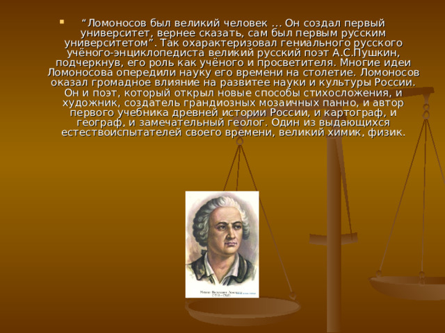 “ Ломоносов был великий человек … Он создал первый университет, вернее сказать, сам был первым русским университетом”. Так охарактеризовал гениального русского учёного-энциклопедиста великий русский поэт А.С.Пушкин, подчеркнув, его роль как учёного и просветителя. Многие идеи Ломоносова опередили науку его времени на столетие. Ломоносов оказал громадное влияние на развитее науки и культуры России. Он и поэт, который открыл новые способы стихосложения, и художник, создатель грандиозных мозаичных панно, и автор первого учебника древней истории России, и картограф, и географ, и замечательный геолог. Один из выдающихся естествоиспытателей своего времени, великий химик, физик. 