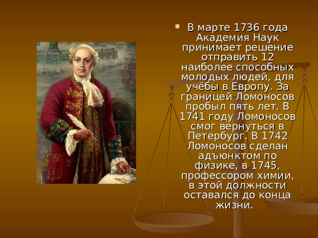 В марте 1736 года Академия Наук принимает решение отправить 12 наиболее способных молодых людей, для учёбы в Европу. За границей Ломоносов пробыл пять лет. В 1741 году Ломоносов смог вернуться в Петербург. В 1742 Ломоносов сделан адъюнктом по физике, в 1745, профессором химии, в этой должности оставался до конца жизни. 