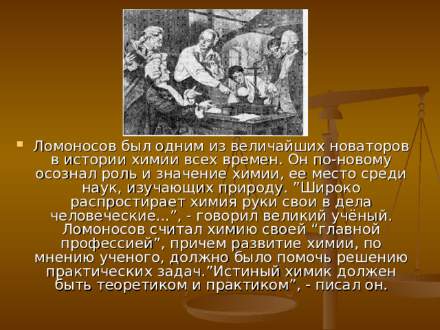 Ломоносов был одним из величайших новаторов в истории химии всех времен. Он по-новому осознал роль и значение химии, ее место среди наук, изучающих природу. ”Широко распростирает химия руки свои в дела человеческие...”, - говорил великий учёный. Ломоносов считал химию своей “главной профессией”, причем развитие химии, по мнению ученого, должно было помочь решению практических задач.”Истиный химик должен быть теоретиком и практиком”, - писал он. 