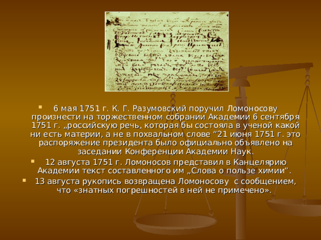 6 мая 1751 г. К. Г. Разумовский поручил Ломоносову произнести на торжественном собрании Академии 6 сентября 1751 г. „российскую речь, которая бы состояла в ученой какой ни есть материи, а не в похвальном слове “21 июня 1751 г. это распоряжение президента было официально объявлено на заседании Конференции Академии Наук. 12 августа 1751 г. Ломоносов представил в Канцелярию Академии текст составленного им „Слова о пользе химии“. 13 августа рукопись возвращена Ломоносову с сообщением, что «знатных погрешностей в ней не примечено». 