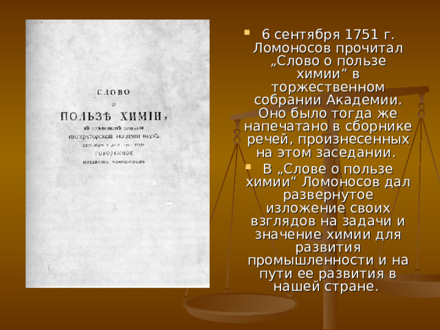 6 сентября 1751 г. Ломоносов прочитал „Слово о пользе химии“ в торжественном собрании Академии. Оно было тогда же напечатано в сборнике речей, произнесенных на этом заседании. В „Слове о пользе химии“ Ломоносов дал развернутое изложение своих взглядов на задачи и значение химии для развития промышленности и на пути ее развития в нашей стране. 