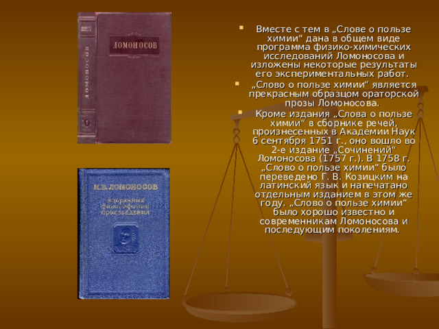 Вместе с тем в „Слове о пользе химии“ дана в общем виде программа физико-химических исследований Ломоносова и изложены некоторые результаты его экспериментальных работ. „ Слово о пользе химии“ является прекрасным образцом ораторской прозы Ломоносова. Кроме издания „Слова о пользе химии“ в сборнике речей, произнесенных в Академии Наук 6 сентября 1751 г., оно вошло во 2-е издание „Сочинений“ Ломоносова (1757 г.). В 1758 г. „Слово о пользе химии“ было переведено Г. В. Козицким на латинский язык и напечатано отдельным изданием в этом же году. „Слово о пользе химии“ было хорошо известно и современникам Ломоносова и последующим поколениям. 