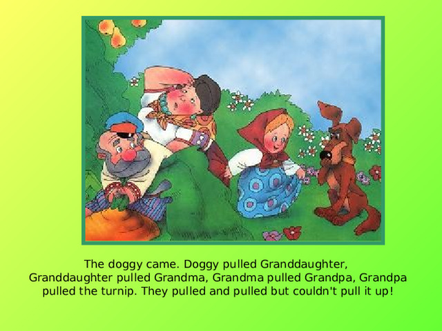 The doggy came. Doggy pulled Granddaughter,  Granddaughter pulled Grandma, Grandma pulled Grandpa, Grandpa pulled the turnip. They pulled and pulled but couldn't pull it up!   