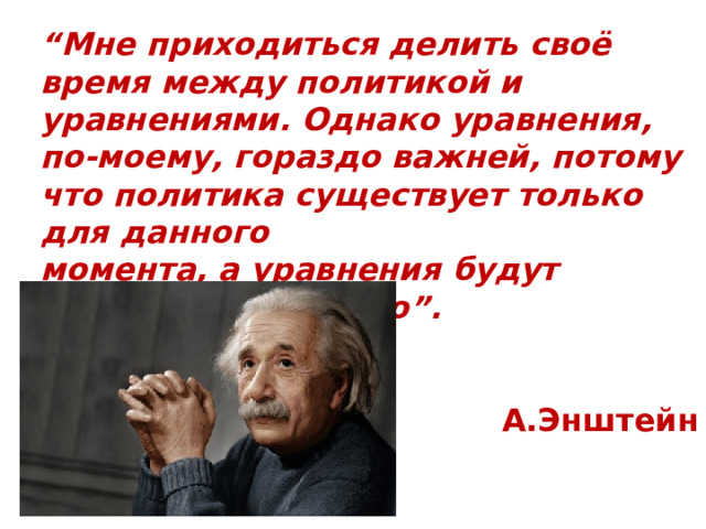 “ Мне приходиться делить своё время между политикой и уравнениями. Однако уравнения, по-моему, гораздо важней, потому что политика существует только для данного момента, а уравнения будут существовать вечно”.  А.Энштейн 