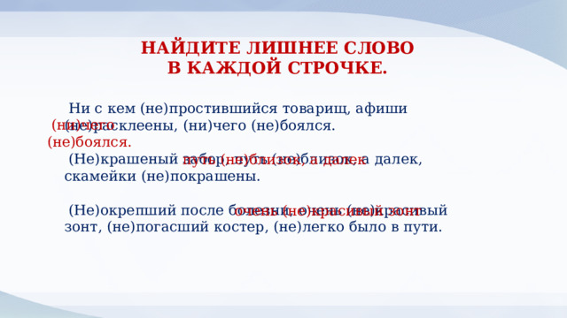 НАЙДИТЕ ЛИШНЕЕ СЛОВО В КАЖДОЙ СТРОЧКЕ. Ни с кем (не)простившийся товарищ, афиши (не)расклеены, (ни)чего (не)боялся. (Не)крашеный забор, путь (не)близок, а далек, скамейки (не)покрашены. (Не)окрепший после болезни, очень (не)красивый зонт, (не)погасший костер, (не)легко было в пути.  (ни)чего (не)боялся. путь (не)близок, а далек очень (не)красивый зонт 