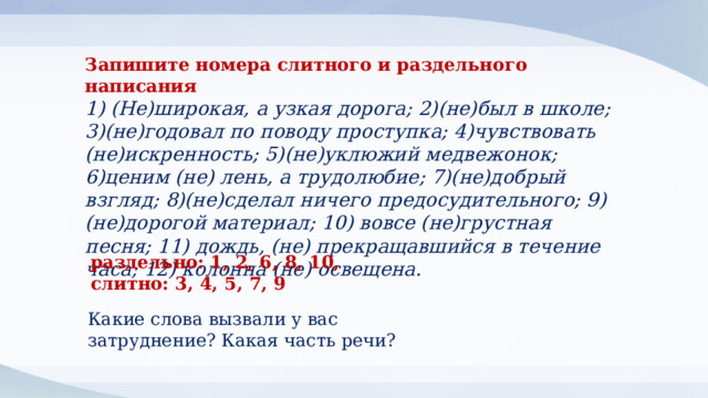 Запишите номера слитного и раздельного написания 1) (Не)широкая, а узкая дорога; 2)(не)был в школе; 3)(не)годовал по поводу проступка; 4)чувствовать (не)искренность; 5)(не)уклюжий медвежонок; 6)ценим (не) лень, а трудолюбие; 7)(не)добрый взгляд; 8)(не)сделал ничего предосудительного; 9)(не)дорогой материал; 10) вовсе (не)грустная песня; 11) дождь, (не) прекращавшийся в течение часа; 12) колонна (не) освещена. раздельно: 1, 2, 6, 8, 10, слитно: 3, 4, 5, 7, 9 Какие слова вызвали у вас затруднение? Какая часть речи? 