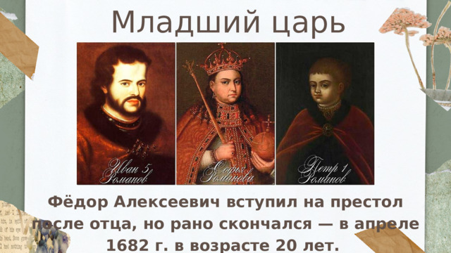 Младший царь Фёдор Алексеевич вступил на престол после отца, но рано скончался — в апреле 1682 г. в возрасте 20 лет. 