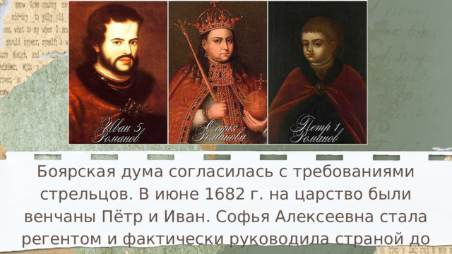 Боярская дума согласилась с требованиями стрельцов. В июне 1682 г. на царство были венчаны Пётр и Иван. Софья Алексеевна стала регентом и фактически руководила страной до 1689 г. 