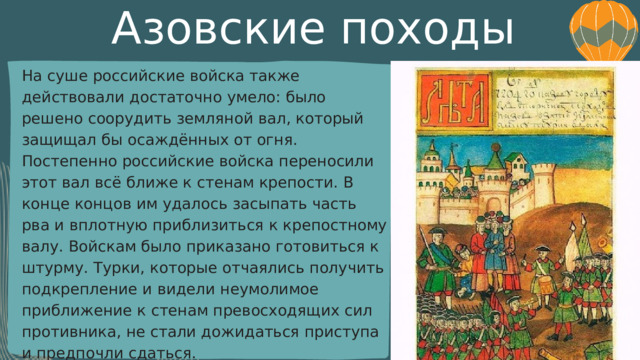 Азовские походы На суше российские войска также действовали достаточно умело: было решено соорудить земляной вал, который защищал бы осаждённых от огня. Постепенно российские войска переносили этот вал всё ближе к стенам крепости. В конце концов им удалось засыпать часть рва и вплотную приблизиться к крепостному валу. Войскам было приказано готовиться к штурму. Турки, которые отчаялись получить подкрепление и видели неумолимое приближение к стенам превосходящих сил противника, не стали дожидаться приступа и предпочли сдаться. 