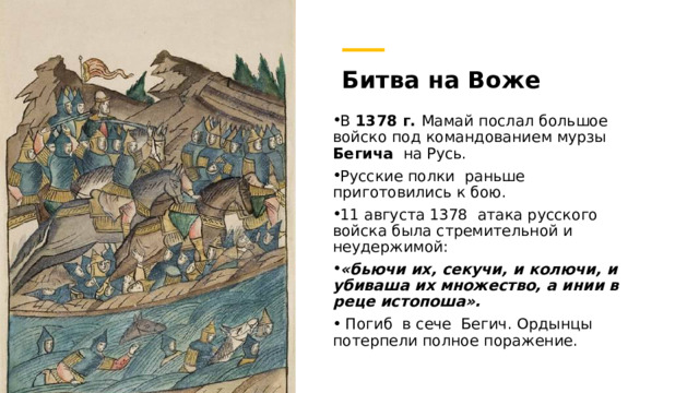 Битва на Воже В 1378 г. Мамай послал большое войско под командованием мурзы Бегича на Русь. Русские полки раньше приготовились к бою. 11 августа 1378  атака русского войска была стремительной и неудержимой: «бьючи их, секучи, и колючи, и убиваша их множество, а инии в реце истопоша».  Погиб в сече Бегич. Ордынцы потерпели полное поражение. https://histrf.ru/read/articles/bitva-na-vozhie-event 4 