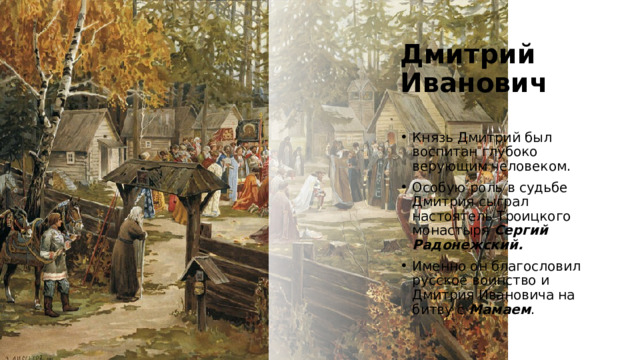 Дмитрий Иванович Князь Дмитрий был воспитан глубоко верующим человеком. Особую роль в судьбе Дмитрия сыграл настоятель Троицкого монастыря Сергий Радонежский. Именно он благословил русское воинство и Дмитрия Ивановича на битву с Мамаем . https://histrf.ru/read/biographies/dmitrii-ivanovich-donskoi 4 