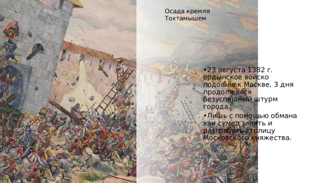 Осада кремля Тохтамышем 23 августа 1382 г. ордынское войско подошло к Москве, 3 дня продолжался безуспешный штурм города. Лишь с помощью обмана хан сумел занять и разграбить столицу Московского княжества.  https://istoriarusi.ru/udel/poxod-toxtamisha-na-rus-1382.html, https://histrf.ru/read/articles/nashiestviie-tokhtamysha-event 4 
