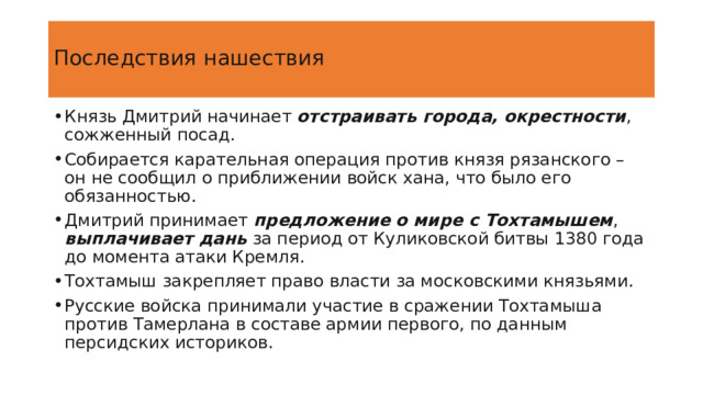  Последствия нашествия   Князь Дмитрий начинает отстраивать города, окрестности , сожженный посад. Собирается карательная операция против князя рязанского – он не сообщил о приближении войск хана, что было его обязанностью. Дмитрий принимает предложение о мире с Тохтамышем , выплачивает дань за период от Куликовской битвы 1380 года до момента атаки Кремля. Тохтамыш закрепляет право власти за московскими князьями. Русские войска принимали участие в сражении Тохтамыша против Тамерлана в составе армии первого, по данным персидских историков. https://istoriarusi.ru/udel/poxod-toxtamisha-na-rus-1382.html 4 