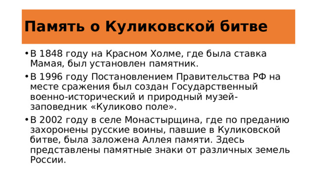 Память о Куликовской битве В 1848 году на Красном Холме, где была ставка Мамая, был установлен памятник. В 1996 году Постановлением Правительства РФ на месте сражения был создан Государственный военно-исторический и природный музей-заповедник «Куликово поле». В 2002 году в селе Монастырщина, где по преданию захоронены русские воины, павшие в Куликовской битве, была заложена Аллея памяти. Здесь представлены памятные знаки от различных земель России. https://rgbs.ru/news/21-sentyabrya-den-pobedy-russkih-polkov-nad-mongolo-tatarskimi-vojskami-v-kulikovskoj-bitve «© Российская государственная библиотека для слепых, ссылка на источник обязательна» 4 