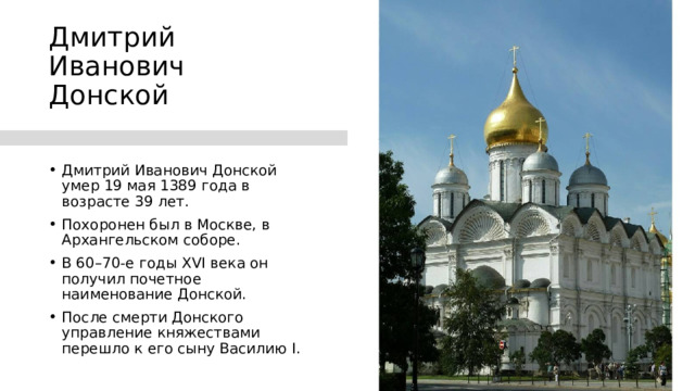 Дмитрий Иванович Донской Дмитрий Иванович Донской умер 19 мая 1389 года в возрасте 39 лет. Похоронен был в Москве, в Архангельском соборе. В 60–70-е годы XVI века он получил почетное наименование Донской. После смерти Донского управление княжествами перешло к его сыну Василию I. 