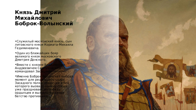 Князь Дмитрий Михайлович Боброк-Волынский   Служилый московский князь, сын литовского князя Кориата-Михаила Гедиминовича. Один из ближайших бояр великого князя московского Дмитрия Донского. Вместе с князем Владимиром Андреевичем Серпуховским командовал Засадным полком. Именно Боброк-Волынский выбрал момент для решающего удара Засадного полка, введение в бой которого вызвало панику среди уже праздновавших победу ордынцев и вызвало массовое бегство противника. https://kulpole.ru/bitva/geroi 4 