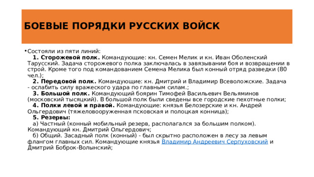  БОЕВЫЕ ПОРЯДКИ РУССКИХ ВОЙСК   Состояли из пяти линий:      1. Сторожевой полк.  Командующие: кн. Семен Мелик и кн. Иван Оболенский Тарусский. Задача сторожевого полка заключалась в завязывании боя и возвращении в строй. Кроме того под командованием Семена Мелика был конный отряд разведки (80 чел.);      2. Передовой полк.  Командующие: кн. Дмитрий и Владимир Всеволожские. Задача - ослабить силу вражеского удара по главным силам.;      3. Большой полк.  Командующий боярин Тимофей Васильевич Вельяминов (московский тысяцкий). В большой полк были сведены все городские пехотные полки;      4. Полки левой и правой.  Командующие: князья Белозерские и кн. Андрей Ольгердович (тяжеловооруженная псковская и полоцкая конница);      5. Резервы:     а) Частный (конный мобильный резерв, располагался за большим полком). Командующий кн. Дмитрий Ольгердович;     б) Общий. Засадный полк (конный) - был скрытно расположен в лесу за левым флангом главных сил. Командующие князья  Владимир Андреевич Серпуховский  и Дмитрий Боброк-Волынский; http://www.spsl.nsc.ru/history/descr/kulik.htm 4 
