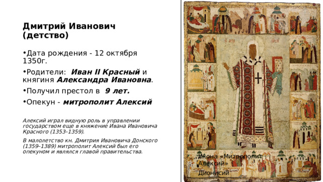 Дмитрий Иванович (детство) Дата рождения - 12 октября 1350г. Родители: Иван II Красный и княгиня Александра Ивановна .  Получил престол в 9 лет.  Опекун - митрополит Алексий  Алексий играл видную роль в управлении государством еще в княжение Ивана Ивановича Красного (1353–1359). В малолетство кн. Дмитрия Ивановича Донского (1359–1389) митрополит Алексий был его опекуном и являлся главой правительства.  http://www.patriarchia.ru/db/text/909184.html Икона «Митрополит Алексий» Дионисий    4 