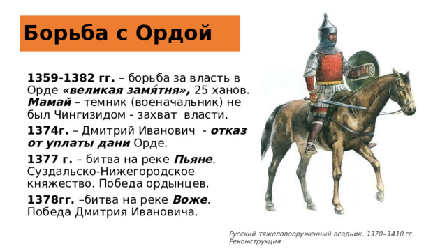Борьба с Ордой 1359-1382 гг. – борьба за власть в Орде «великая замя́тня», 25 ханов. Мамай – темник (военачальник) не был Чингизидом - захват власти. 1374г. – Дмитрий Иванович - отказ от уплаты дани Орде. 1377 г. – битва на реке Пьяне . Суздальско-Нижегородское княжество. Победа ордынцев. 1378гг. –битва на реке Воже . Победа Дмитрия Ивановича. https://foxford.ru/wiki/istoriya/knyagenie-dmitria-ivanovicha-donskogo Русский тяжеловооруженный всадник. 1370‒1410 гг. Реконструкция .  4 