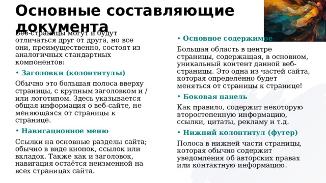 Основные составляющие документа Веб-страницы могут и будут отличаться друг от друга, но все они, преимущественно, состоят из аналогичных стандартных компонентов: Основное содержимое Заголовки (колонтитулы) Большая область в центре страницы, содержащая, в основном, уникальный контент данной веб-страницы. Это одна из частей сайта, которая определённо будет меняться от страницы к странице! Обычно это большая полоса вверху страницы, с крупным заголовком и / или логотипом. Здесь указывается общая информация о веб-сайте, не меняющаяся от страницы к странице. Боковая панель Навигационное меню Как правило, содержит некоторую второстепенную информацию, ссылки, цитаты, рекламу и т.д. Ссылки на основные разделы сайта; обычно в виде кнопок, ссылок или вкладок. Также как и заголовок, навигация остаётся неизменной на всех страницах сайта. Нижний колонтитул (футер) Полоса в нижней части страницы, которая обычно содержит уведомления об авторских правах или контактную информацию.  