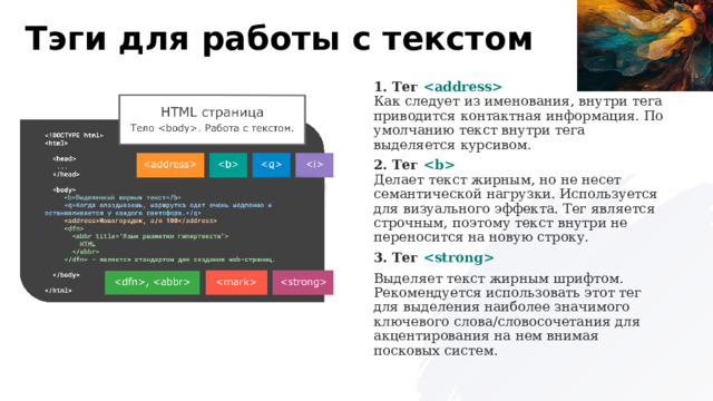 Тэги для работы с текстом 1. Тег     Как следует из именования, внутри тега приводится контактная информация. По умолчанию текст внутри тега выделяется курсивом. 2. Тег    Делает текст жирным, но не несет семантической нагрузки. Используется для визуального эффекта. Тег является строчным, поэтому текст внутри не переносится на новую строку. 3. Тег  Выделяет текст жирным шрифтом. Рекомендуется использовать этот тег для выделения наиболее значимого ключевого слова/словосочетания для акцентирования на нем внимая посковых систем. 