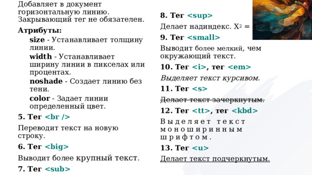 4. Тег  8. Тег  Добавляет в документ горизонтальную линию. Закрывающий тег не обязателен. Делает надиндекс. X 2  = 4. Атрибуты: 9. Тег  Выводит более мелкий , чем окружающий текст. size  - Устанавливает толщину линии. width  - Устанавливает ширину линии в пикселах или процентах. 10. Тег  , тег  noshade  - Создает линию без тени. Выделяет текст курсивом. color  - Задает линии определенный цвет. 11. Тег  5. Тег  Делает текст зачеркнутым. 12. Тег  , тег  Переводит текст на новую строку. Выделяет текст моноширинным шрифтом. 6. Тег  Выводит более крупный текст . 13. Тег  Делает текст подчеркнутым. 7. Тег  Делает подиндекс. H 2 O. 