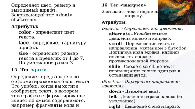 16. Тег  Заставляет текст перемещаться из стороны в сторону. Атрибуты: behavior - Определяет вид движения. alternate  - Колебательные движения налево и направо. scroll  - Перемещение текста в направлении, указанном в direction. Достигнув края экрана, надпись появляется снова с противоположной стороны. slide  - Схоже с scroll, но текст перемещается только один раз и останавливается. direction - Определяет направление движения. down  - Движение вниз. left  - Движение справа налево (по умолчанию). right  - Движение слева направо. up  - Движение вверх. 14. Тег  Определяет цвет, размер и выводимый шрифт. Закрывающий тег  обязателен. Атрибуты: color - определяет цвет текста. face - определяет гарнитуру шрифта. size - определяет размер текста в пределах от 1 до 7. По умолчанию равен 3. 15. Тег  Определяет предварительно отформатированный блок текста. Это удобно, когда вы хотите отобразить текст, в котором типографское форматирование влияет на смысл содержимого, например фрагменты кода и стихотворения. 