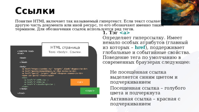 Ссылки Понятие HTML включает так называемый гипертекст. Если текст ссылается на другую часть документа или иной ресурс, то его обозначают именно таким термином. Для обозначения ссылок используется ряд тегов. 1. Тэг    Определяет гиперссылку. Имеет немало особых атрибутов (главный из которых –  href ), поддерживает глобальные и событийные свойства. Поведение тега по умолчанию в современных браузерах следующее:  Не посещённая ссылка выделяется синим цветом и подчеркиванием Посещенная ссылка – голубого цвета и подчеркнута Активная ссылка – красная с подчеркиванием 
